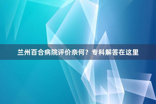 兰州百合病院评价奈何？专科解答在这里